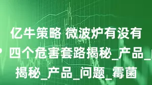 亿牛策略 微波炉有没有电磁辐射？四个危害套路揭秘_产品_问题_霉菌