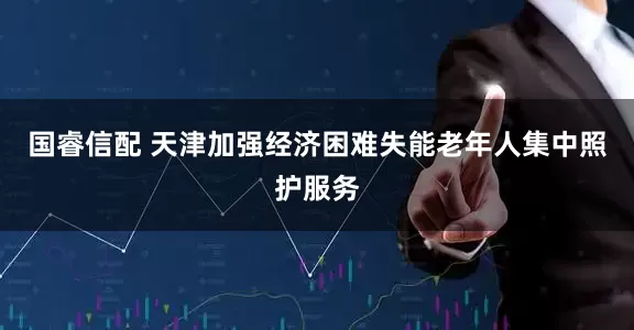国睿信配 天津加强经济困难失能老年人集中照护服务