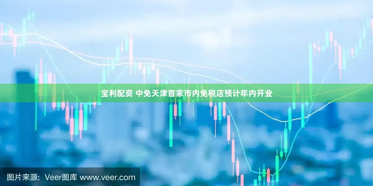 宝利配资 中免天津首家市内免税店预计年内开业