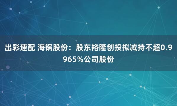 出彩速配 海锅股份：股东裕隆创投拟减持不超0.9965%公司股份