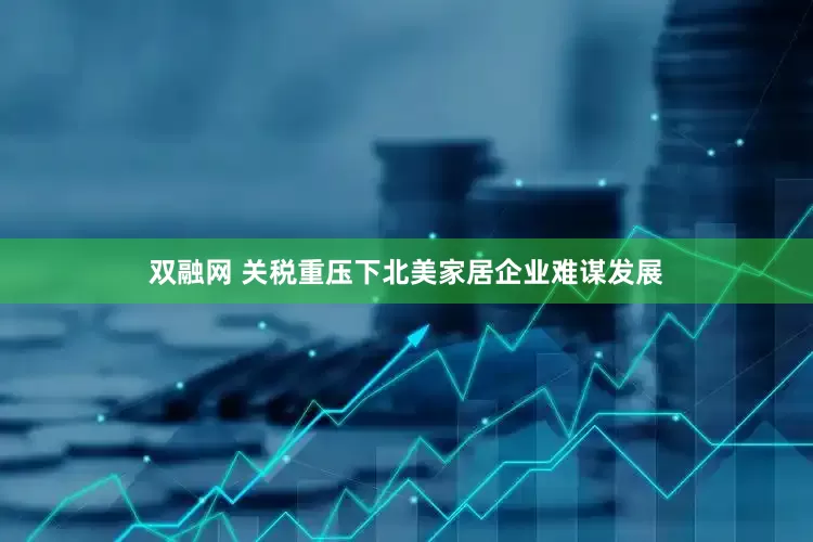 双融网 关税重压下北美家居企业难谋发展