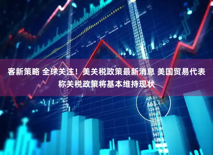 客新策略 全球关注！美关税政策最新消息 美国贸易代表称关税政策将基本维持现状