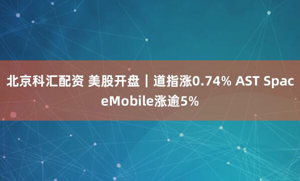 北京科汇配资 美股开盘｜道指涨0.74% AST SpaceMobile涨逾5%