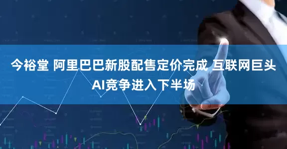 今裕堂 阿里巴巴新股配售定价完成 互联网巨头AI竞争进入下半场
